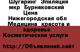 Шугаринг. Эпиляция мкр. Бурнаковский › Цена ­ 100 - Нижегородская обл. Медицина, красота и здоровье » Косметические услуги   